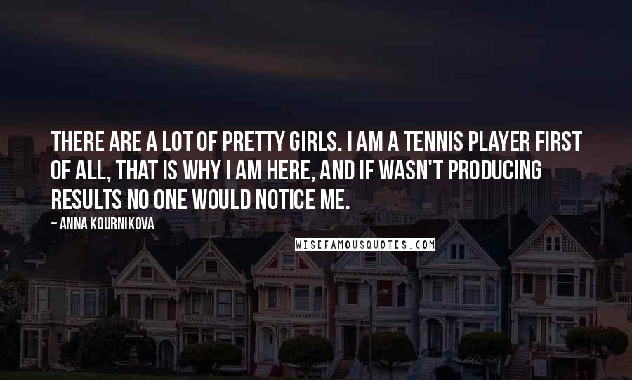 Anna Kournikova quotes: There are a lot of pretty girls. I am a tennis player first of all, that is why I am here, and if wasn't producing results no one would notice