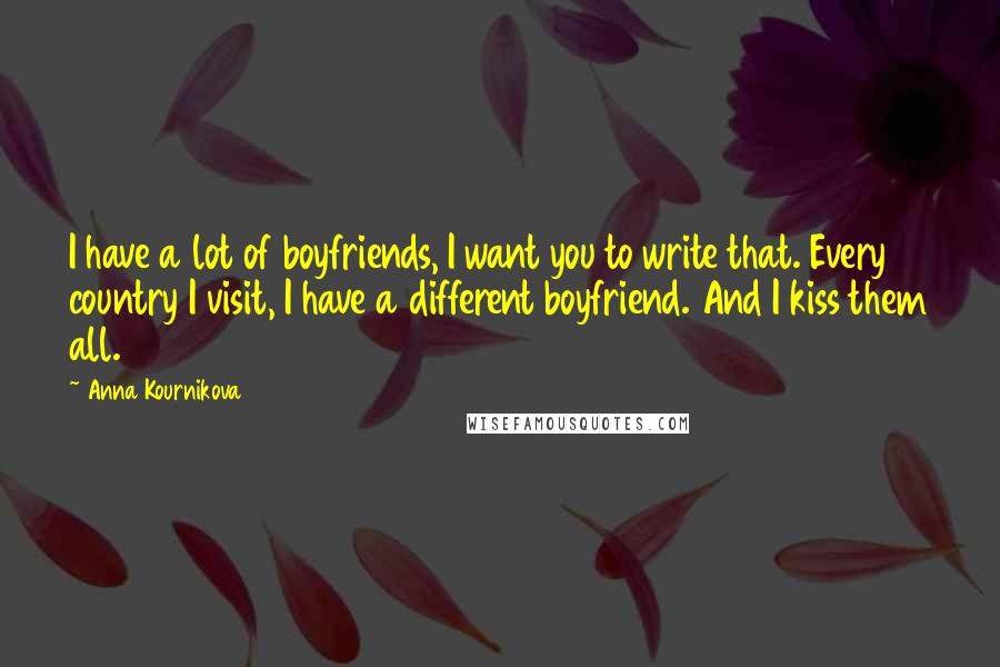 Anna Kournikova quotes: I have a lot of boyfriends, I want you to write that. Every country I visit, I have a different boyfriend. And I kiss them all.