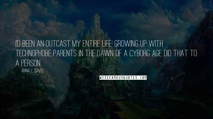 Anna L. Davis quotes: I'd been an outcast my entire life. Growing up with technophobe parents in the dawn of a Cyborg Age did that to a person. Anna L. Davis quotes: I'd been an outcast my entire life. Growing up with technophobe parents in the dawn of a Cyborg Age did that to a person.