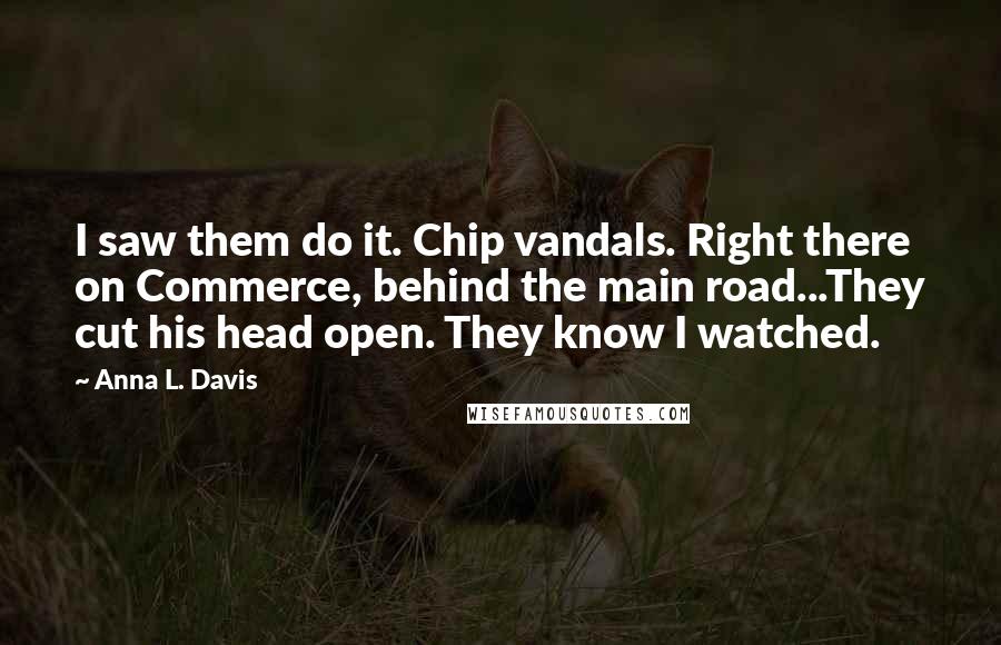Anna L. Davis quotes: I saw them do it. Chip vandals. Right there on Commerce, behind the main road...They cut his head open. They know I watched. Anna L. Davis quotes: I saw them do it. Chip vandals. Right there on Commerce, behind the main road...They cut his head open. They know I watched.