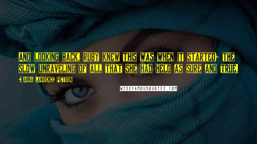 Anna Lawrence Pietroni quotes: And looking back, Ruby knew this was when it started; the slow unraveling of all that she had held as sure and true.