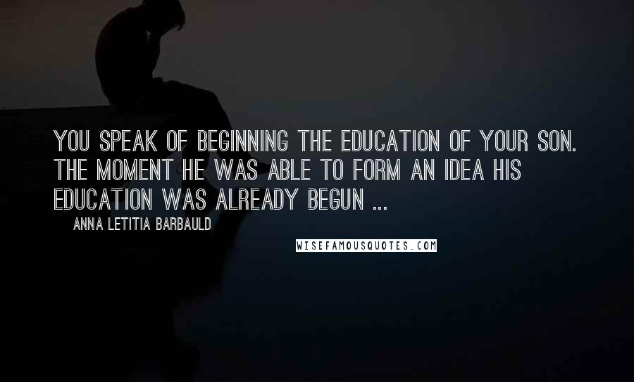 Anna Letitia Barbauld quotes: You speak of beginning the education of your son. The moment he was able to form an idea his education was already begun ... Anna Letitia Barbauld quotes: You speak of beginning the education of your son. The moment he was able to form an idea his education was already begun ...