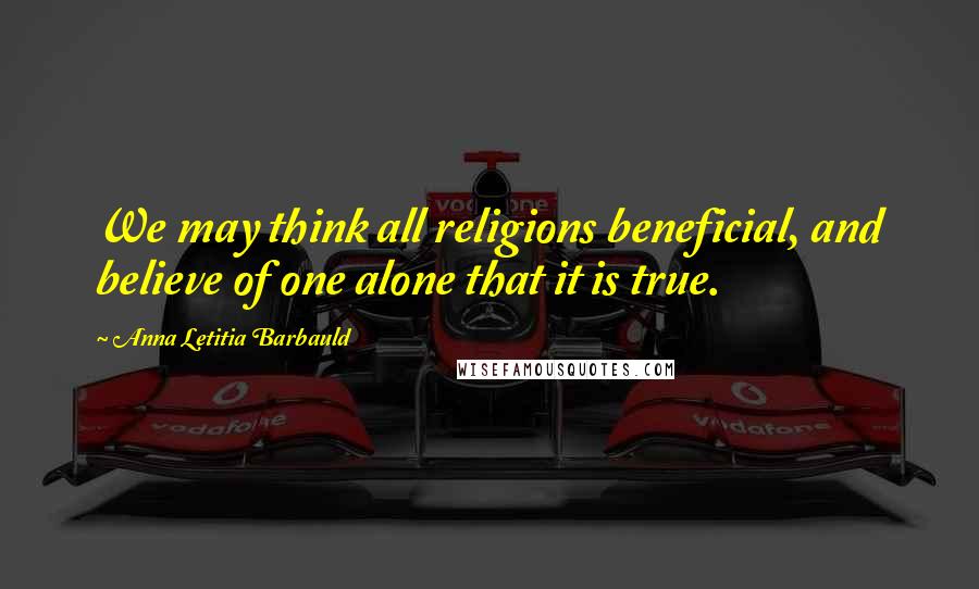 Anna Letitia Barbauld quotes: We may think all religions beneficial, and believe of one alone that it is true.