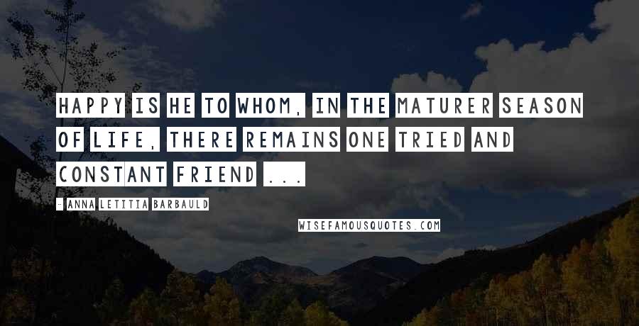 Anna Letitia Barbauld quotes: Happy is he to whom, in the maturer season of life, there remains one tried and constant friend ...