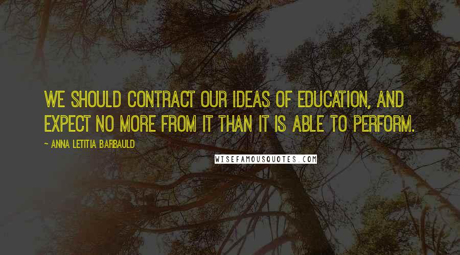 Anna Letitia Barbauld quotes: We should contract our ideas of education, and expect no more from it than it is able to perform.