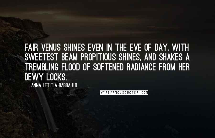 Anna Letitia Barbauld quotes: Fair Venus shines Even in the eve of day, with sweetest beam Propitious shines, and shakes a trembling flood Of softened radiance from her dewy locks.