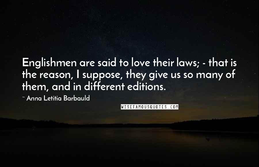 Anna Letitia Barbauld quotes: Englishmen are said to love their laws; - that is the reason, I suppose, they give us so many of them, and in different editions. Anna Letitia Barbauld quotes: Englishmen are said to love their laws; - that is the reason, I suppose, they give us so many of them, and in different editions.