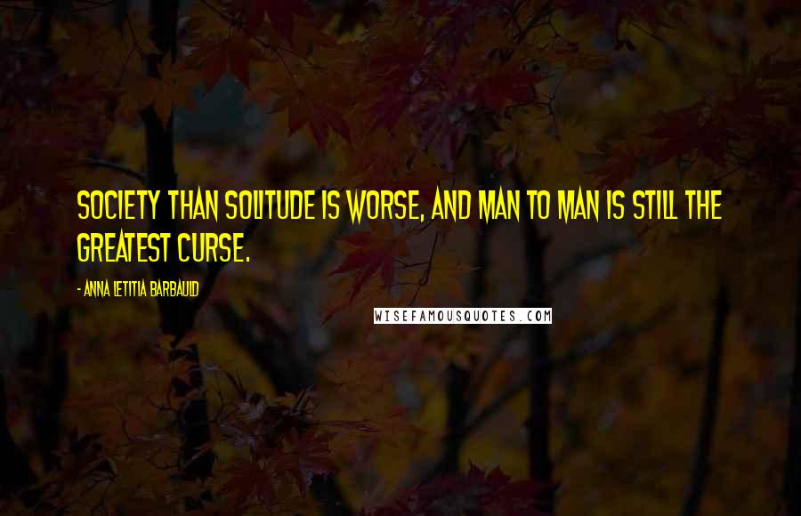 Anna Letitia Barbauld quotes: Society than solitude is worse, And man to man is still the greatest curse.