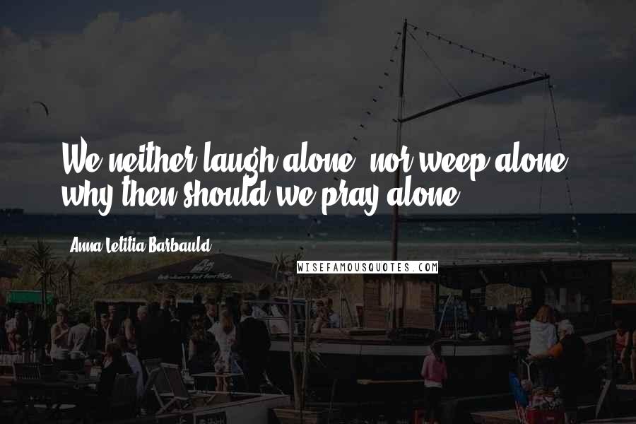 Anna Letitia Barbauld quotes: We neither laugh alone, nor weep alone, why then should we pray alone?