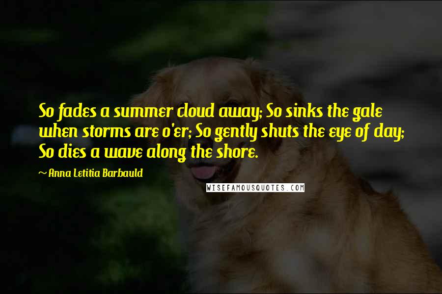Anna Letitia Barbauld quotes: So fades a summer cloud away; So sinks the gale when storms are o'er; So gently shuts the eye of day; So dies a wave along the shore. Anna Letitia Barbauld quotes: So fades a summer cloud away; So sinks the gale when storms are o'er; So gently shuts the eye of day; So dies a wave along the shore.