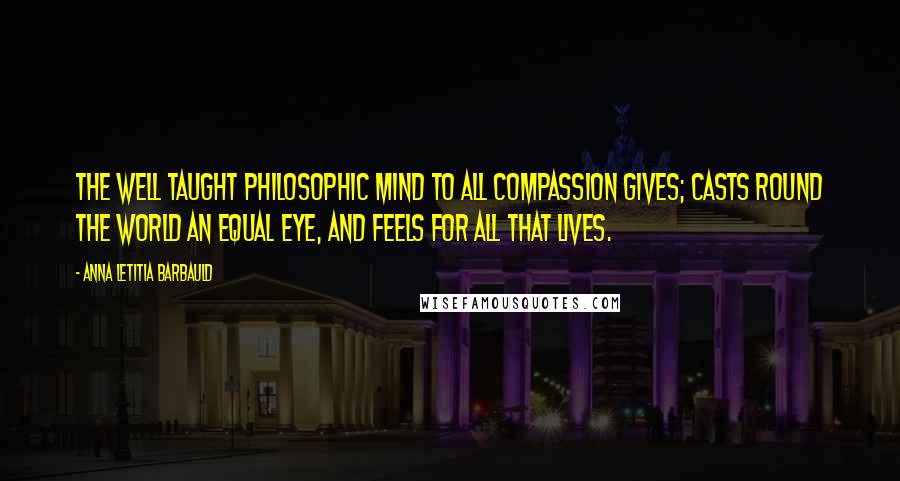 Anna Letitia Barbauld quotes: The well taught philosophic mind To all compassion gives; Casts round the world an equal eye, And feels for all that lives.