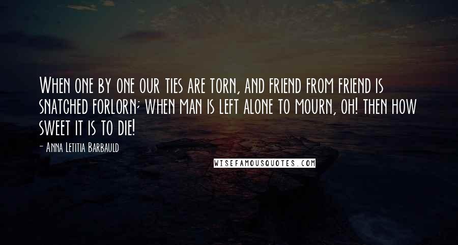 Anna Letitia Barbauld quotes: When one by one our ties are torn, and friend from friend is snatched forlorn; when man is left alone to mourn, oh! then how sweet it is to die! Anna Letitia Barbauld quotes: When one by one our ties are torn, and friend from friend is snatched forlorn; when man is left alone to mourn, oh! then how sweet it is to die!