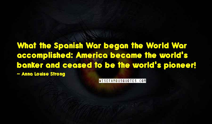 Anna Louise Strong quotes: What the Spanish War began the World War accomplished: America became the world's banker and ceased to be the world's pioneer!