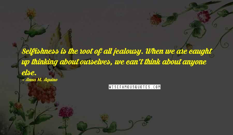 Anna M. Aquino quotes: Selfishness is the root of all jealousy. When we are caught up thinking about ourselves, we can't think about anyone else. Anna M. Aquino quotes: Selfishness is the root of all jealousy. When we are caught up thinking about ourselves, we can't think about anyone else.