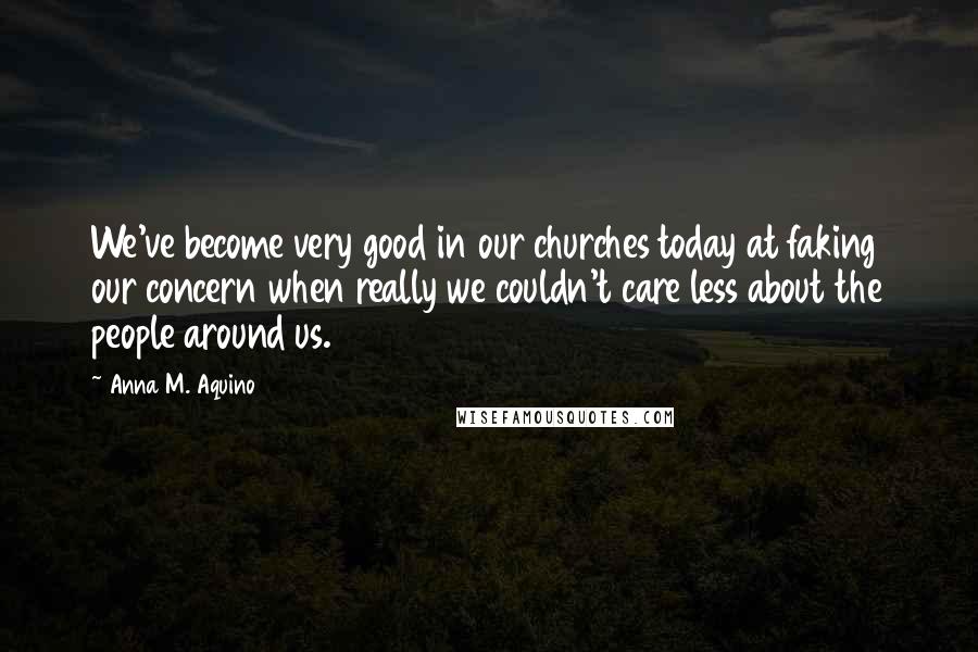 Anna M. Aquino quotes: We've become very good in our churches today at faking our concern when really we couldn't care less about the people around us.