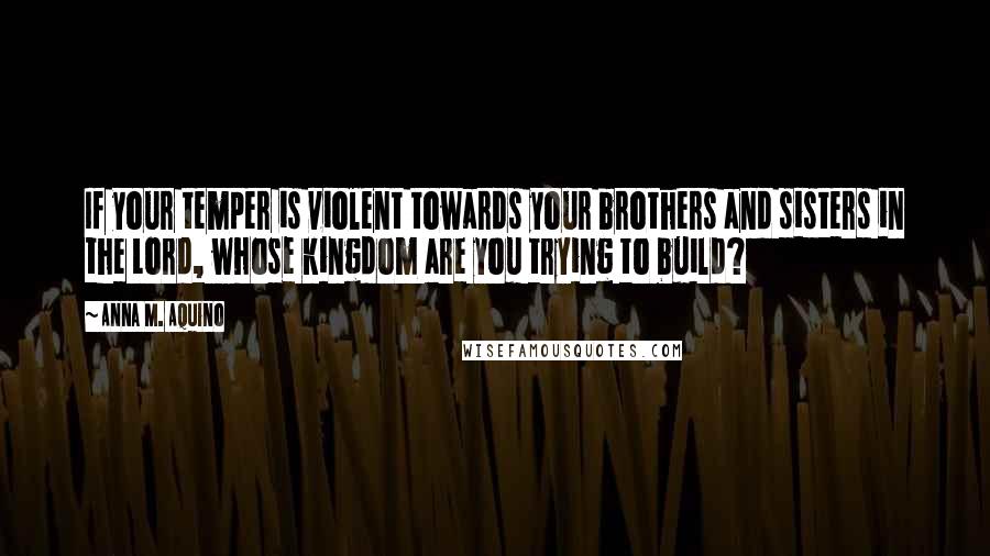 Anna M. Aquino quotes: If your temper is violent towards your brothers and sisters in the Lord, whose kingdom are you trying to build?