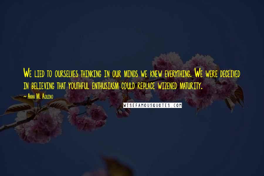 Anna M. Aquino quotes: We lied to ourselves thinking in our minds we knew everything. We were deceived in believing that youthful enthusiasm could replace wizened maturity. Anna M. Aquino quotes: We lied to ourselves thinking in our minds we knew everything. We were deceived in believing that youthful enthusiasm could replace wizened maturity.