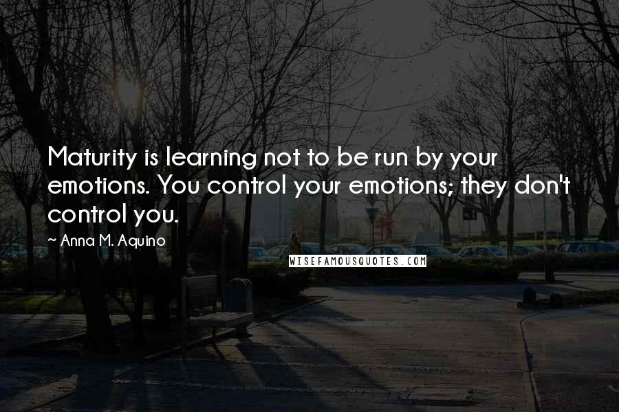 Anna M. Aquino quotes: Maturity is learning not to be run by your emotions. You control your emotions; they don't control you. Anna M. Aquino quotes: Maturity is learning not to be run by your emotions. You control your emotions; they don't control you.