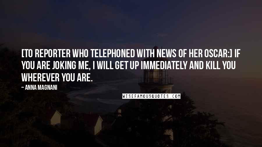 Anna Magnani quotes: [To reporter who telephoned with news of her Oscar:] If you are joking me, I will get up immediately and kill you wherever you are.