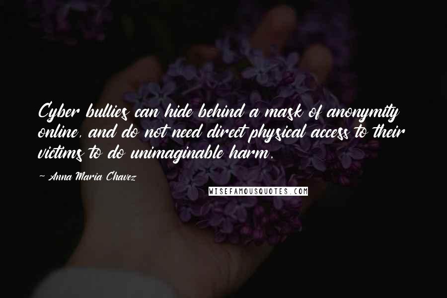 Anna Maria Chavez quotes: Cyber bullies can hide behind a mask of anonymity online, and do not need direct physical access to their victims to do unimaginable harm.