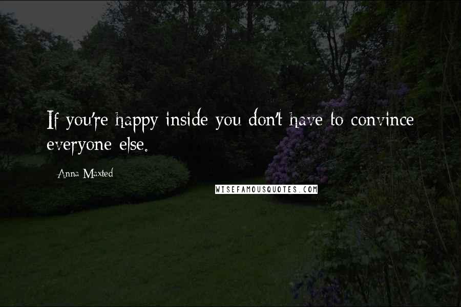 Anna Maxted quotes: If you're happy inside you don't have to convince everyone else.