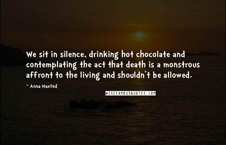 Anna Maxted quotes: We sit in silence, drinking hot chocolate and contemplating the act that death is a monstrous affront to the living and shouldn't be allowed.