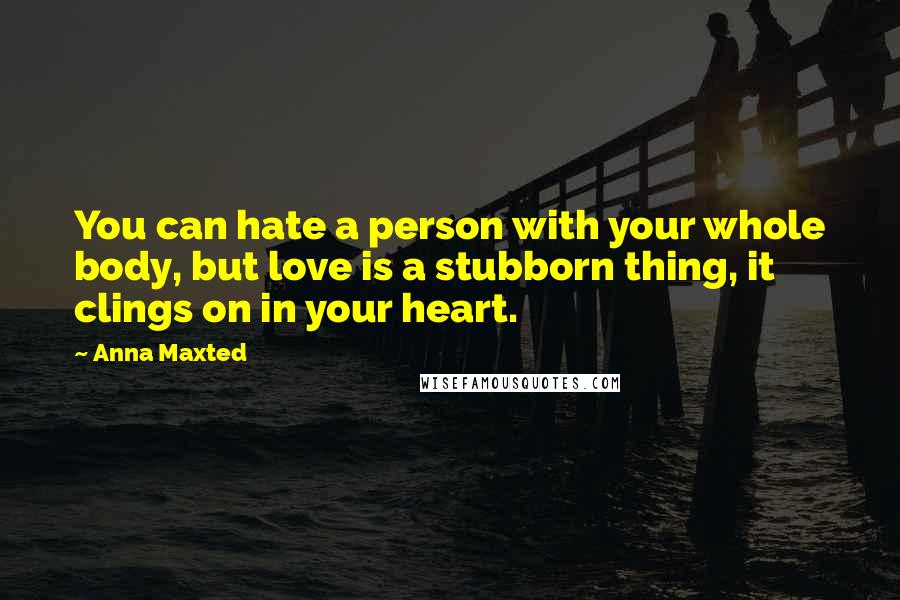 Anna Maxted quotes: You can hate a person with your whole body, but love is a stubborn thing, it clings on in your heart.