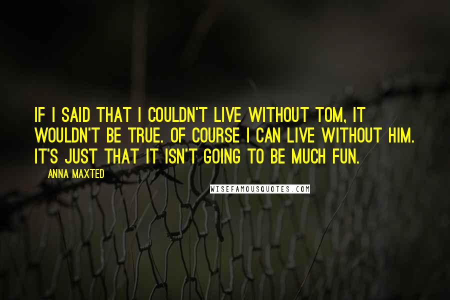 Anna Maxted quotes: If I said that I couldn't live without Tom, it wouldn't be true. Of course I can live without him. It's just that it isn't going to be much fun. Anna Maxted quotes: If I said that I couldn't live without Tom, it wouldn't be true. Of course I can live without him. It's just that it isn't going to be much fun.
