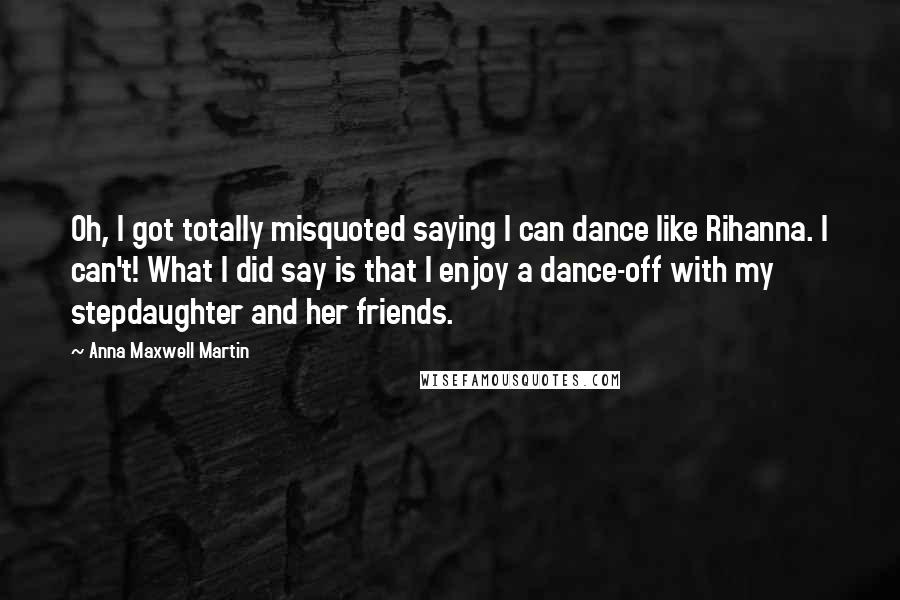 Anna Maxwell Martin quotes: Oh, I got totally misquoted saying I can dance like Rihanna. I can't! What I did say is that I enjoy a dance-off with my stepdaughter and her friends.