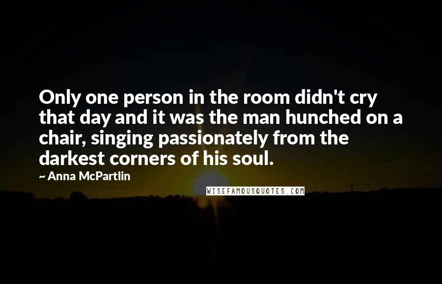Anna McPartlin quotes: Only one person in the room didn't cry that day and it was the man hunched on a chair, singing passionately from the darkest corners of his soul. Anna McPartlin quotes: Only one person in the room didn't cry that day and it was the man hunched on a chair, singing passionately from the darkest corners of his soul.