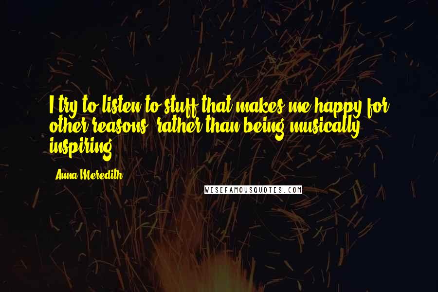 Anna Meredith quotes: I try to listen to stuff that makes me happy for other reasons, rather than being musically inspiring.