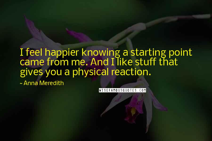 Anna Meredith quotes: I feel happier knowing a starting point came from me. And I like stuff that gives you a physical reaction. Anna Meredith quotes: I feel happier knowing a starting point came from me. And I like stuff that gives you a physical reaction.
