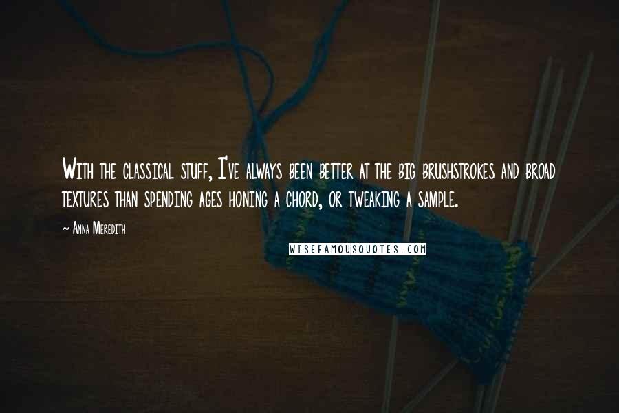 Anna Meredith quotes: With the classical stuff, I've always been better at the big brushstrokes and broad textures than spending ages honing a chord, or tweaking a sample. Anna Meredith quotes: With the classical stuff, I've always been better at the big brushstrokes and broad textures than spending ages honing a chord, or tweaking a sample.