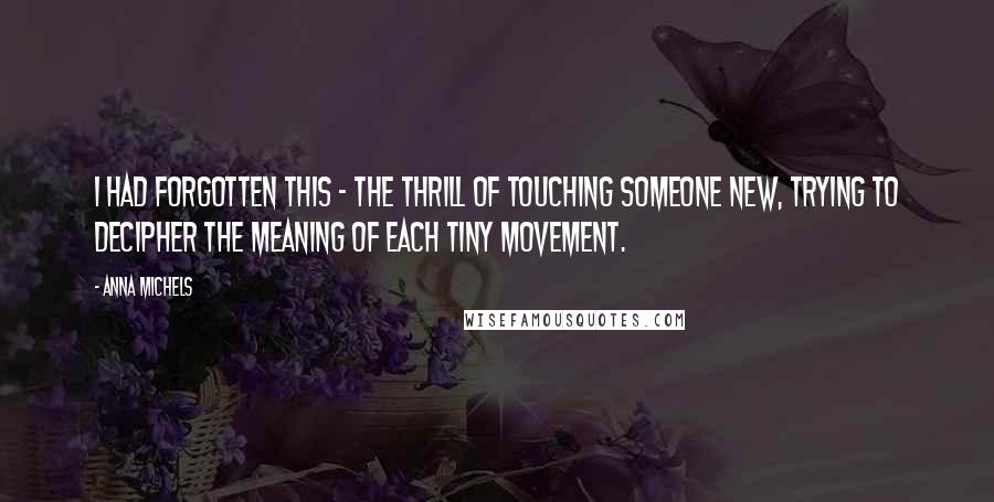 Anna Michels quotes: I had forgotten this - the thrill of touching someone new, trying to decipher the meaning of each tiny movement. Anna Michels quotes: I had forgotten this - the thrill of touching someone new, trying to decipher the meaning of each tiny movement.