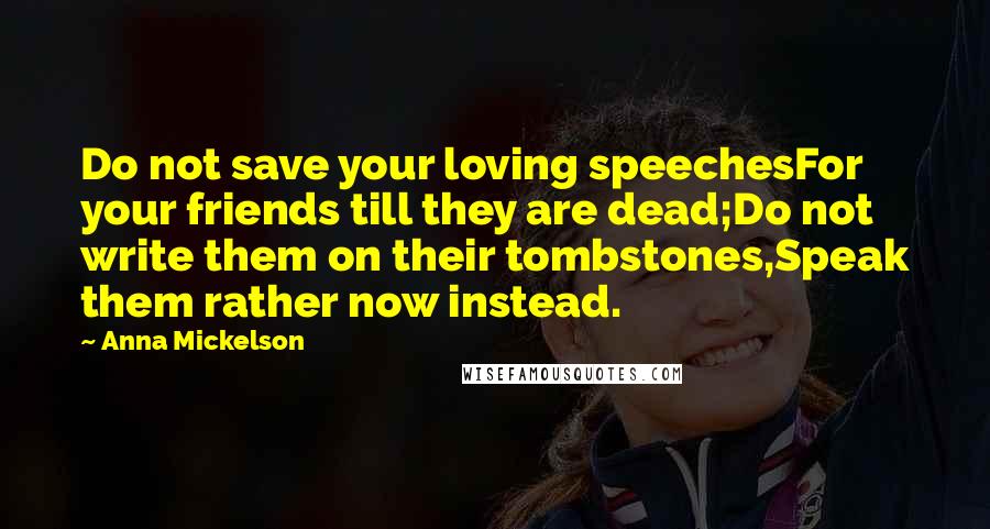 Anna Mickelson quotes: Do not save your loving speechesFor your friends till they are dead;Do not write them on their tombstones,Speak them rather now instead.