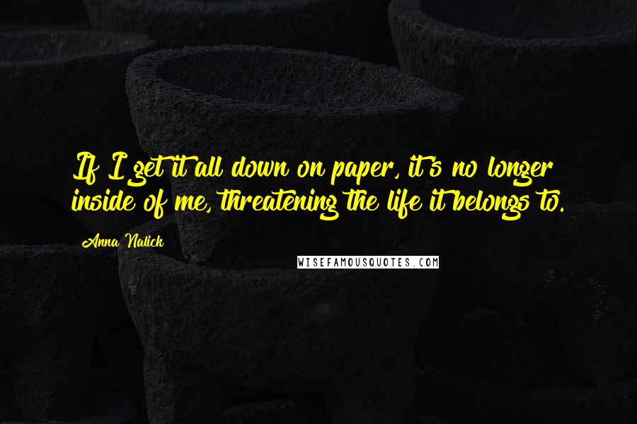 Anna Nalick quotes: If I get it all down on paper, it's no longer inside of me, threatening the life it belongs to.