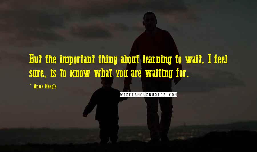 Anna Neagle quotes: But the important thing about learning to wait, I feel sure, is to know what you are waiting for.