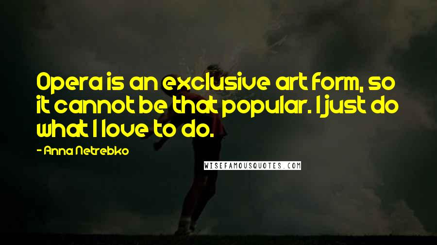 Anna Netrebko quotes: Opera is an exclusive art form, so it cannot be that popular. I just do what I love to do.