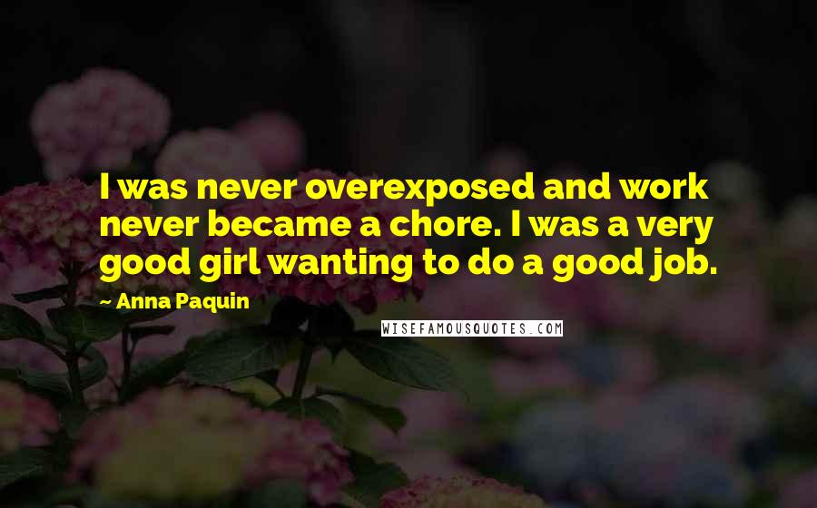Anna Paquin quotes: I was never overexposed and work never became a chore. I was a very good girl wanting to do a good job. Anna Paquin quotes: I was never overexposed and work never became a chore. I was a very good girl wanting to do a good job.