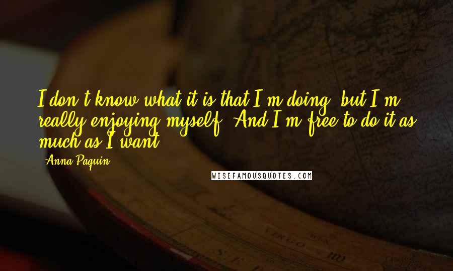 Anna Paquin quotes: I don't know what it is that I'm doing, but I'm really enjoying myself. And I'm free to do it as much as I want. Anna Paquin quotes: I don't know what it is that I'm doing, but I'm really enjoying myself. And I'm free to do it as much as I want.
