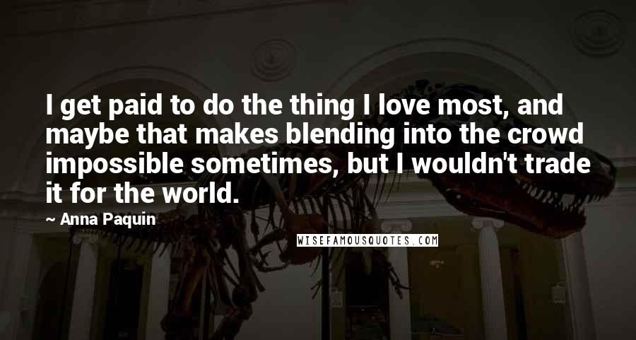 Anna Paquin quotes: I get paid to do the thing I love most, and maybe that makes blending into the crowd impossible sometimes, but I wouldn't trade it for the world.