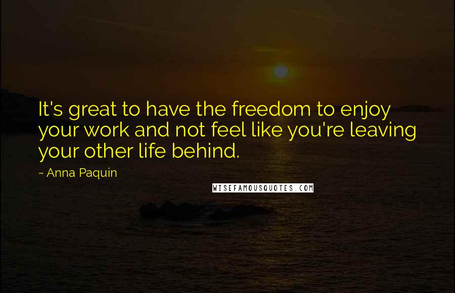 Anna Paquin quotes: It's great to have the freedom to enjoy your work and not feel like you're leaving your other life behind. Anna Paquin quotes: It's great to have the freedom to enjoy your work and not feel like you're leaving your other life behind.