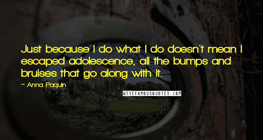Anna Paquin quotes: Just because I do what I do doesn't mean I escaped adolescence, all the bumps and bruises that go along with it. Anna Paquin quotes: Just because I do what I do doesn't mean I escaped adolescence, all the bumps and bruises that go along with it.