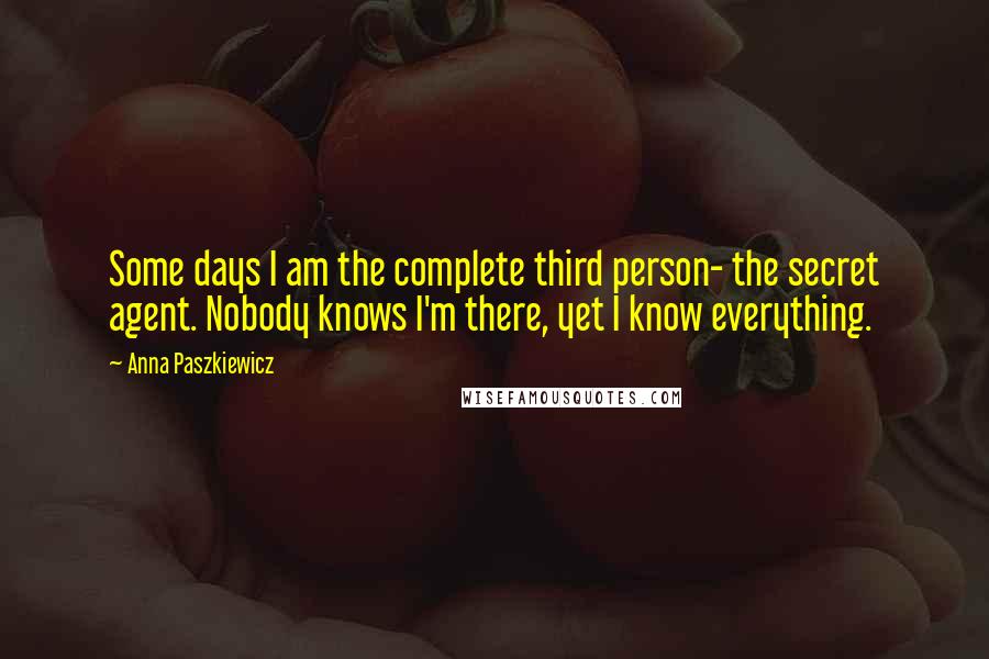 Anna Paszkiewicz quotes: Some days I am the complete third person- the secret agent. Nobody knows I'm there, yet I know everything. Anna Paszkiewicz quotes: Some days I am the complete third person- the secret agent. Nobody knows I'm there, yet I know everything.