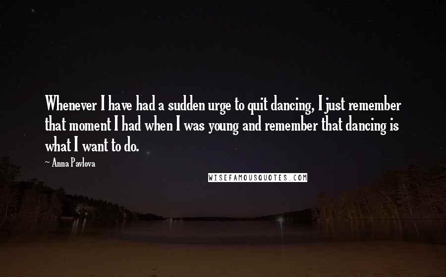Anna Pavlova quotes: Whenever I have had a sudden urge to quit dancing, I just remember that moment I had when I was young and remember that dancing is what I want to Anna Pavlova quotes: Whenever I have had a sudden urge to quit dancing, I just remember that moment I had when I was young and remember that dancing is what I want to