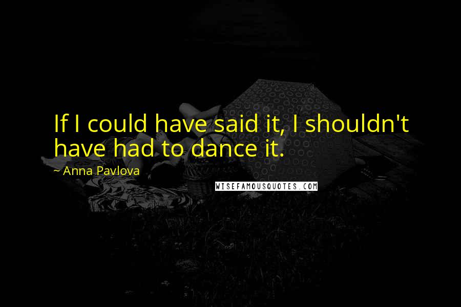 Anna Pavlova quotes: If I could have said it, I shouldn't have had to dance it.