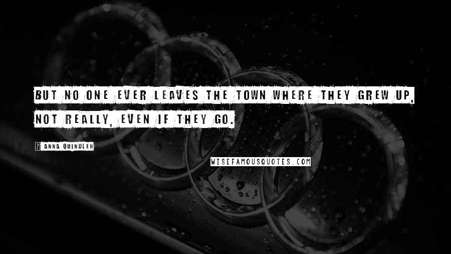 Anna Quindlen quotes: But no one ever leaves the town where they grew up, not really, even if they go.