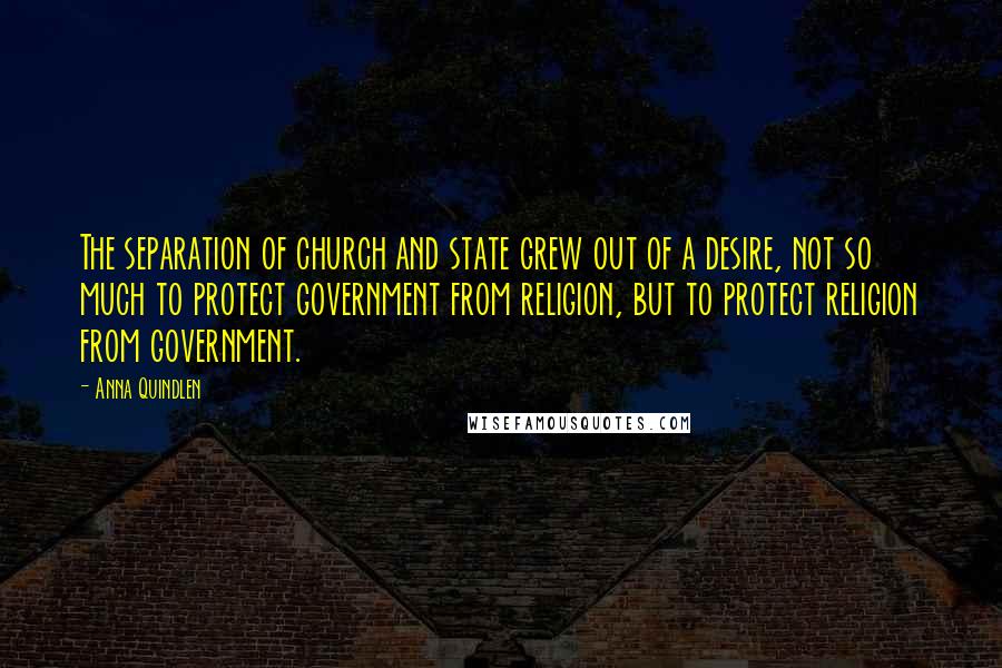 Anna Quindlen quotes: The separation of church and state grew out of a desire, not so much to protect government from religion, but to protect religion from government.