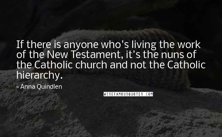 Anna Quindlen quotes: If there is anyone who's living the work of the New Testament, it's the nuns of the Catholic church and not the Catholic hierarchy.