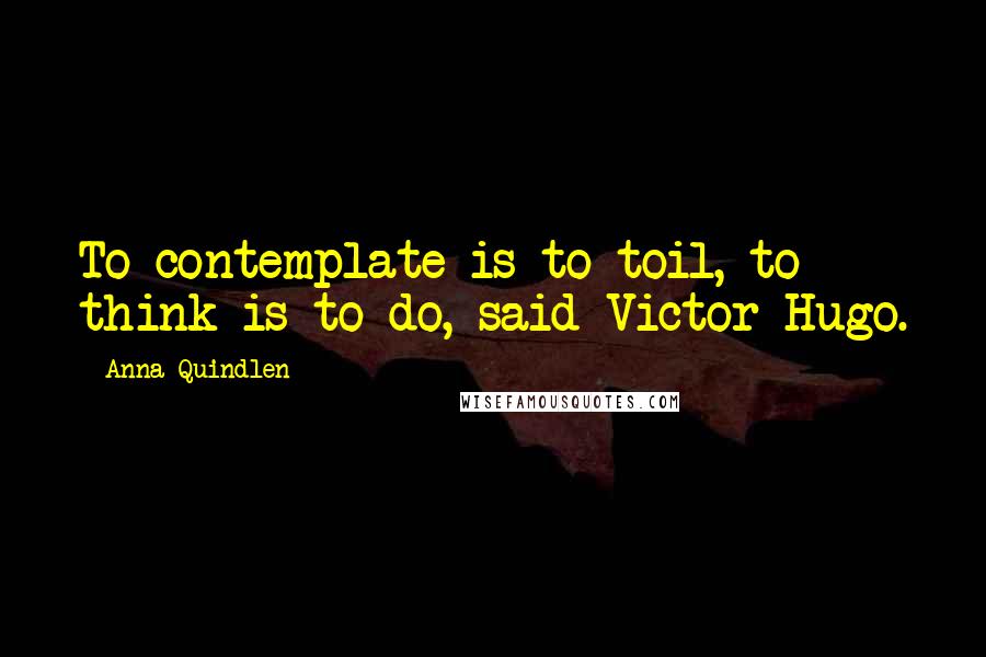 Anna Quindlen quotes: To contemplate is to toil, to think is to do, said Victor Hugo.